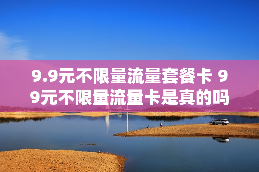 9.9元不限量流量套餐卡 99元不限量流量卡是真的吗