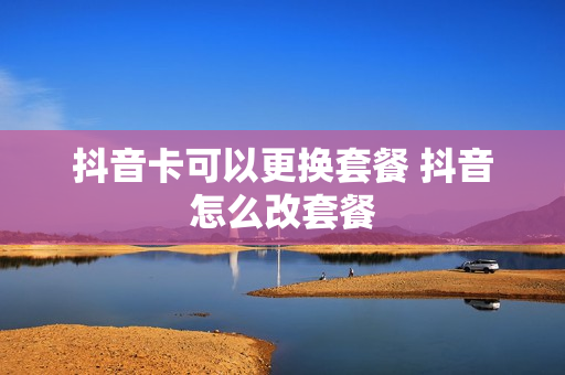 抖音卡可以更换套餐 抖音怎么改套餐