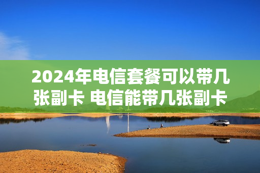 2024年电信套餐可以带几张副卡 电信能带几张副卡