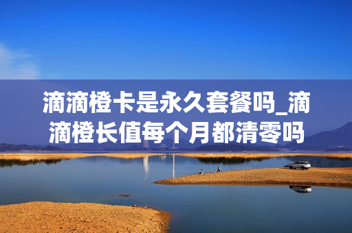 滴滴橙卡是永久套餐吗_滴滴橙长值每个月都清零吗