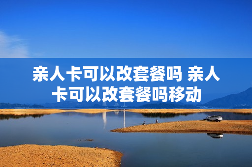 亲人卡可以改套餐吗 亲人卡可以改套餐吗移动