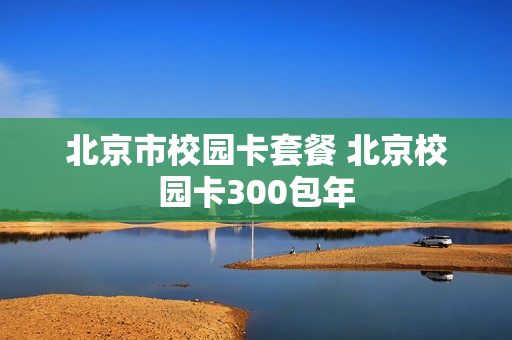 北京市校园卡套餐 北京校园卡300包年