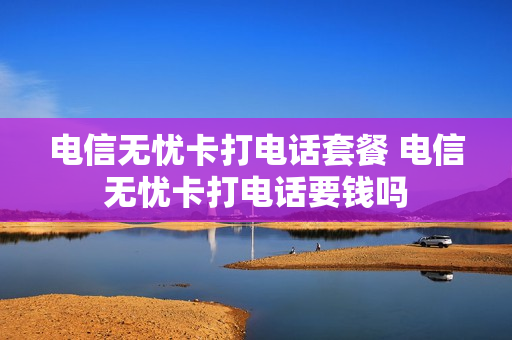 电信无忧卡打电话套餐 电信无忧卡打电话要钱吗