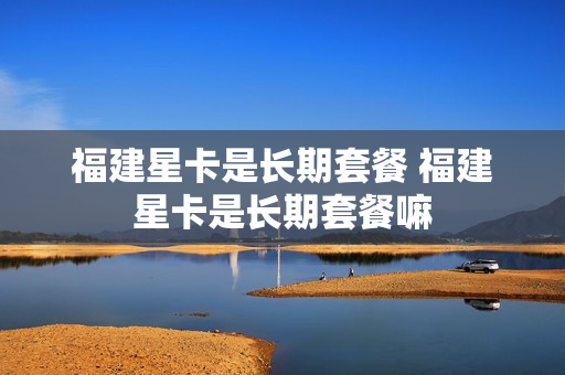 福建星卡是长期套餐 福建星卡是长期套餐嘛