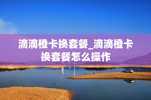 滴滴橙卡换套餐_滴滴橙卡换套餐怎么操作