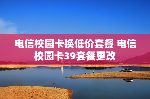 电信校园卡换低价套餐 电信校园卡39套餐更改