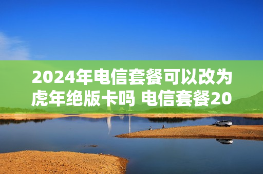 2024年电信套餐可以改为虎年绝版卡吗 电信套餐20年不能更换套餐