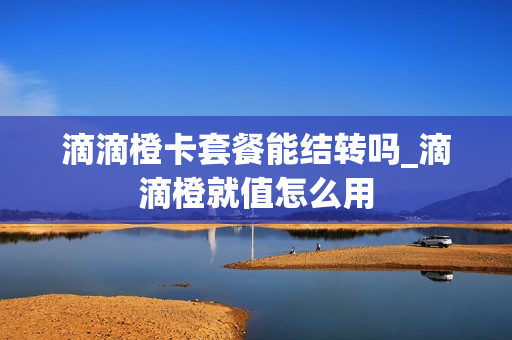 滴滴橙卡套餐能结转吗_滴滴橙就值怎么用