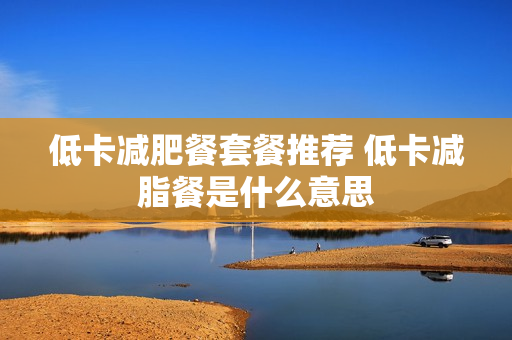 低卡减肥餐套餐推荐 低卡减脂餐是什么意思