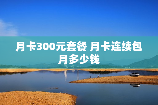 月卡300元套餐 月卡连续包月多少钱
