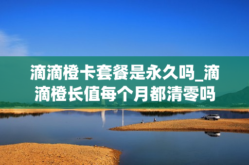 滴滴橙卡套餐是永久吗_滴滴橙长值每个月都清零吗