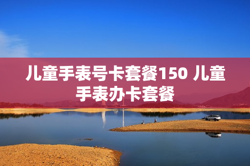 儿童手表号卡套餐150 儿童手表办卡套餐