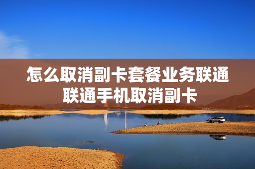 怎么取消副卡套餐业务联通 联通手机取消副卡