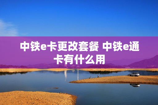 中铁e卡更改套餐 中铁e通卡有什么用