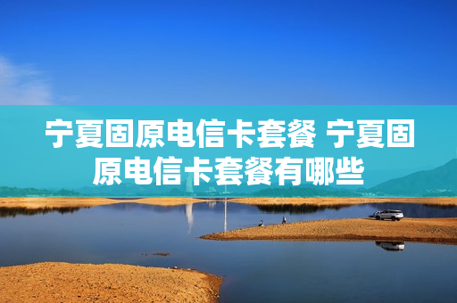 宁夏固原电信卡套餐 宁夏固原电信卡套餐有哪些