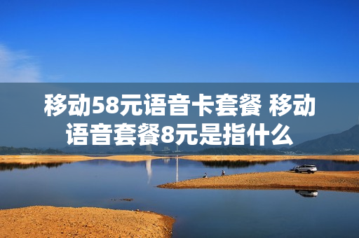 移动58元语音卡套餐 移动语音套餐8元是指什么