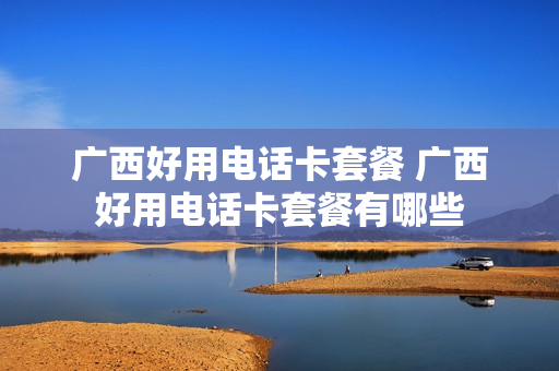 广西好用电话卡套餐 广西好用电话卡套餐有哪些