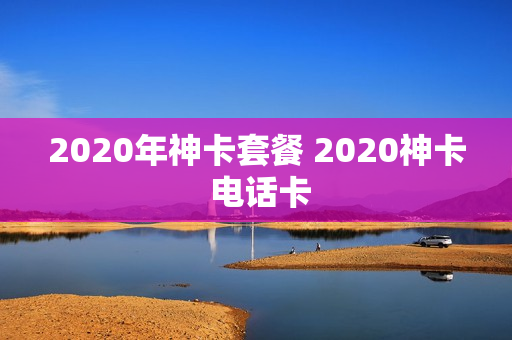 2020年神卡套餐 2020神卡 电话卡