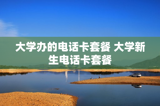 大学办的电话卡套餐 大学新生电话卡套餐