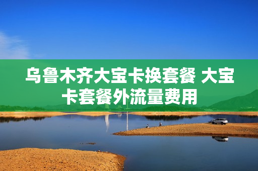 乌鲁木齐大宝卡换套餐 大宝卡套餐外流量费用