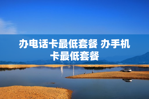 办电话卡最低套餐 办手机卡最低套餐
