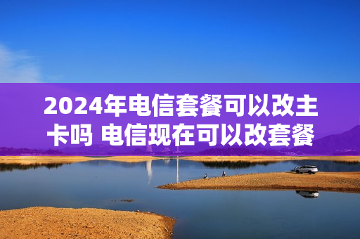 2024年电信套餐可以改主卡吗 电信现在可以改套餐吗