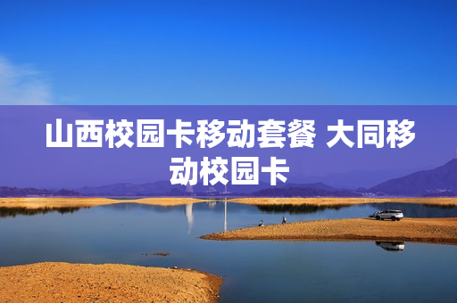 山西校园卡移动套餐 大同移动校园卡