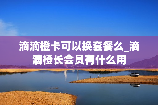 滴滴橙卡可以换套餐么_滴滴橙长会员有什么用