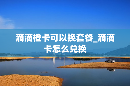 滴滴橙卡可以换套餐_滴滴卡怎么兑换
