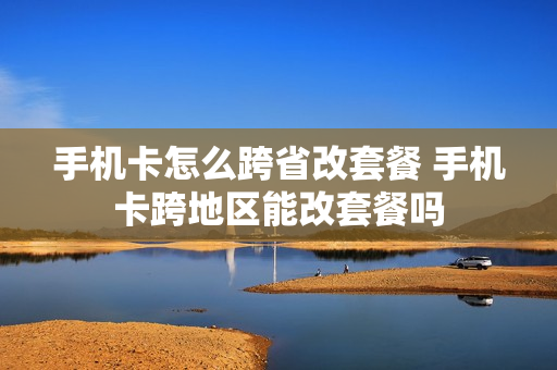 手机卡怎么跨省改套餐 手机卡跨地区能改套餐吗