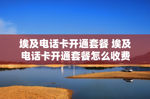埃及电话卡开通套餐 埃及电话卡开通套餐怎么收费