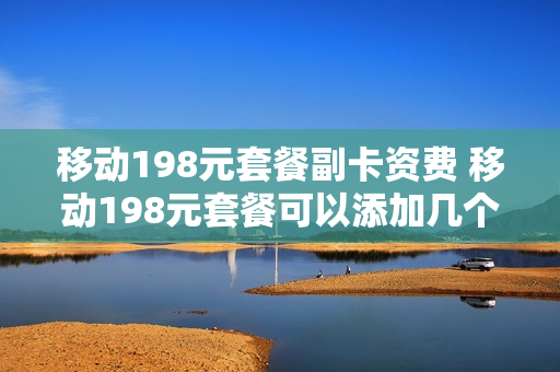 移动198元套餐副卡资费 移动198元套餐可以添加几个副卡