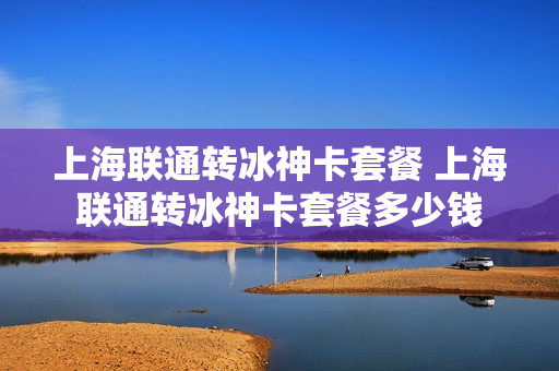 上海联通转冰神卡套餐 上海联通转冰神卡套餐多少钱