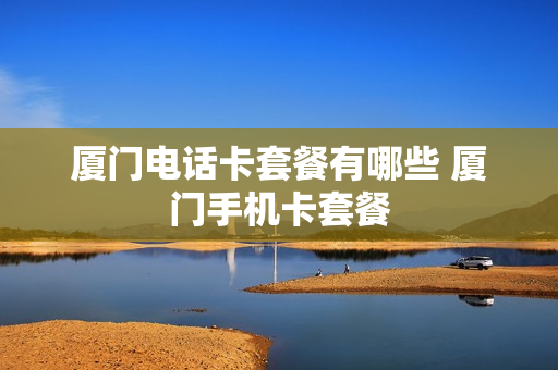 厦门电话卡套餐有哪些 厦门手机卡套餐