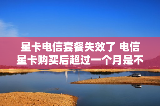 星卡电信套餐失效了 电信星卡购买后超过一个月是不能激活的吗