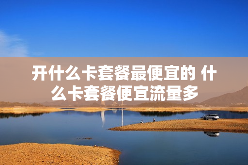 开什么卡套餐最便宜的 什么卡套餐便宜流量多