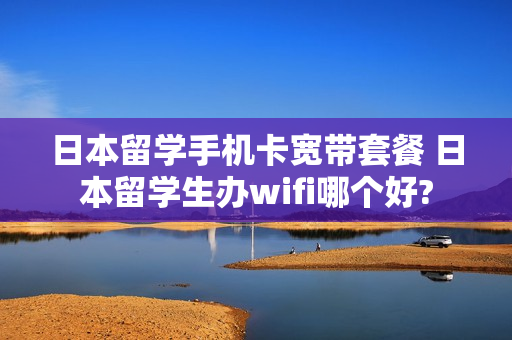 日本留学手机卡宽带套餐 日本留学生办wifi哪个好?
