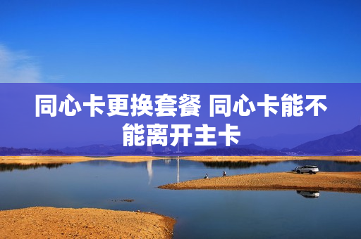 同心卡更换套餐 同心卡能不能离开主卡