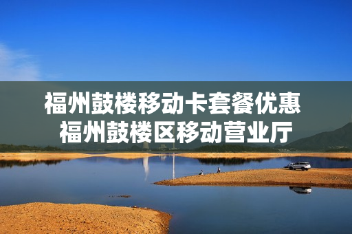 福州鼓楼移动卡套餐优惠 福州鼓楼区移动营业厅