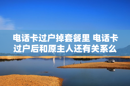 电话卡过户掉套餐里 电话卡过户后和原主人还有关系么