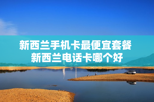 新西兰手机卡最便宜套餐 新西兰电话卡哪个好