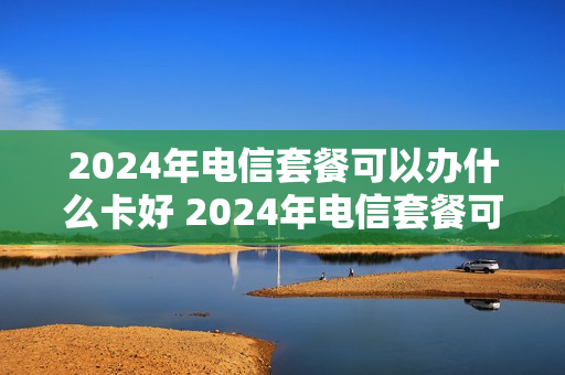 2024年电信套餐可以办什么卡好 2024年电信套餐可以办什么卡好呢