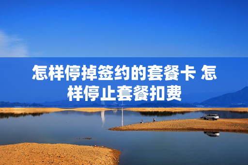 怎样停掉签约的套餐卡 怎样停止套餐扣费