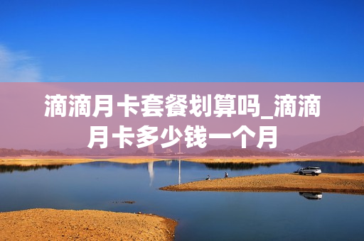 滴滴月卡套餐划算吗_滴滴月卡多少钱一个月