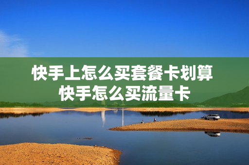 快手上怎么买套餐卡划算 快手怎么买流量卡