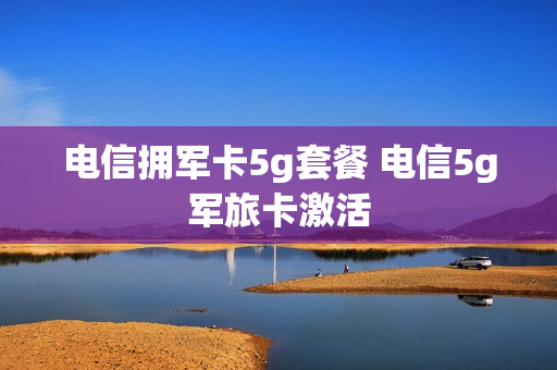 电信拥军卡5g套餐 电信5g军旅卡激活