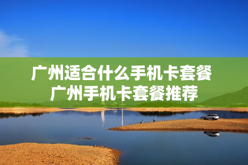 广州适合什么手机卡套餐 广州手机卡套餐推荐