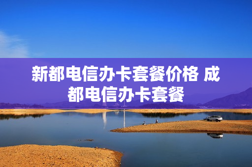 新都电信办卡套餐价格 成都电信办卡套餐