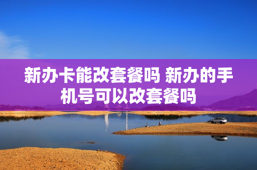 新办卡能改套餐吗 新办的手机号可以改套餐吗