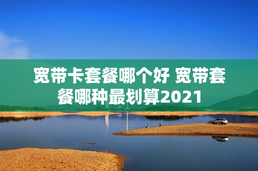 宽带卡套餐哪个好 宽带套餐哪种最划算2021